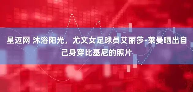 星迈网 沐浴阳光，尤文女足球员艾丽莎-莱曼晒出自己身穿比基尼的照片