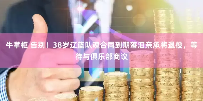 牛掌柜 告别！38岁辽篮队魂合同到期落泪亲承将退役，等待与俱乐部商议