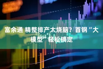 富余通 精整排产太烧脑？首钢“大模型”轻松搞定