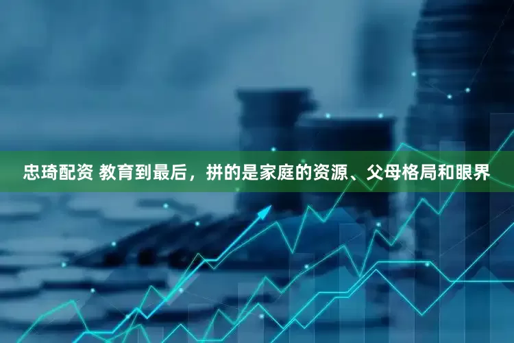 忠琦配资 教育到最后，拼的是家庭的资源、父母格局和眼界