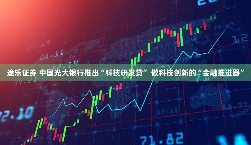 途乐证券 中国光大银行推出“科技研发贷” 做科技创新的“金融推进器”