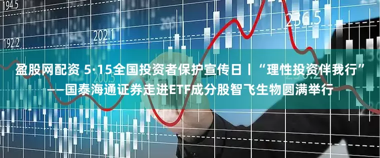 盈股网配资 5·15全国投资者保护宣传日丨“理性投资伴我行”——国泰海通证券走进ETF成分股智飞生物圆满举行