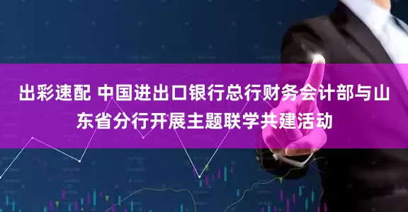 出彩速配 中国进出口银行总行财务会计部与山东省分行开展主题联学共建活动
