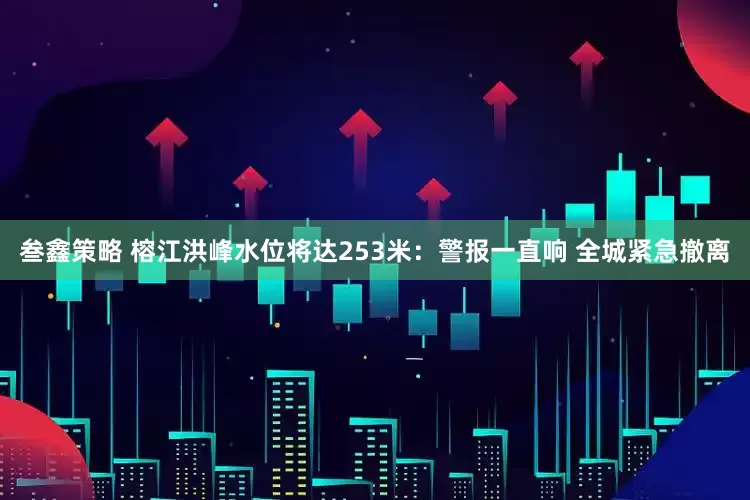 叁鑫策略 榕江洪峰水位将达253米：警报一直响 全城紧急撤离