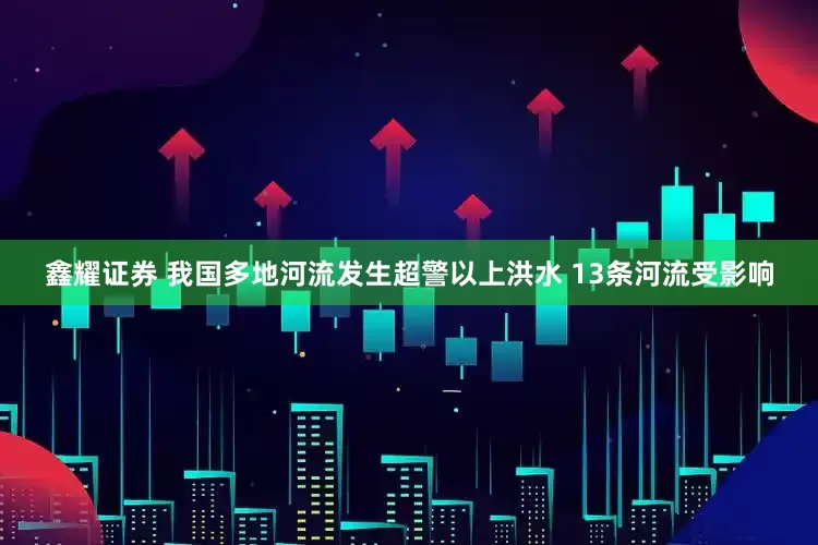 鑫耀证券 我国多地河流发生超警以上洪水 13条河流受影响