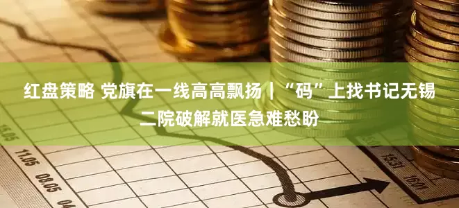 红盘策略 党旗在一线高高飘扬｜“码”上找书记　无锡二院破解就医急难愁盼
