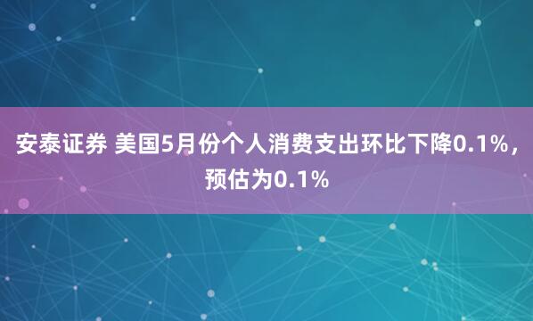 安泰证券 美国5月份个人消费支出环比下降0.1%，预估为0.1%