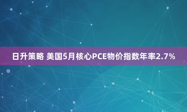日升策略 美国5月核心PCE物价指数年率2.7%