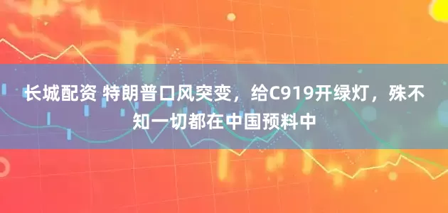 长城配资 特朗普口风突变，给C919开绿灯，殊不知一切都在中国预料中