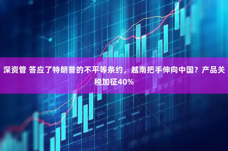 深资管 答应了特朗普的不平等条约，越南把手伸向中国？产品关税加征40%