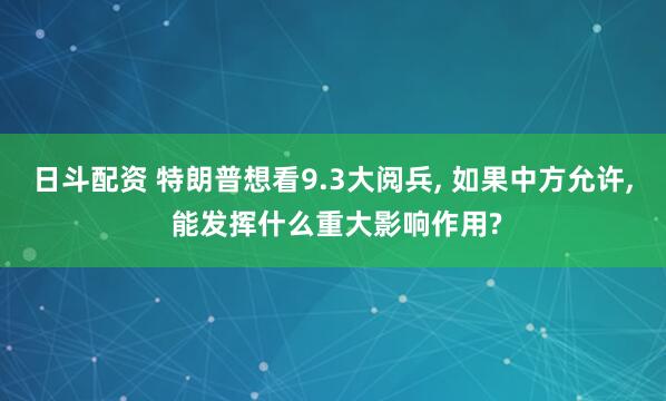 日斗配资 特朗普想看9.3大阅兵, 如果中方允许, 能发挥什么重大影响作用?