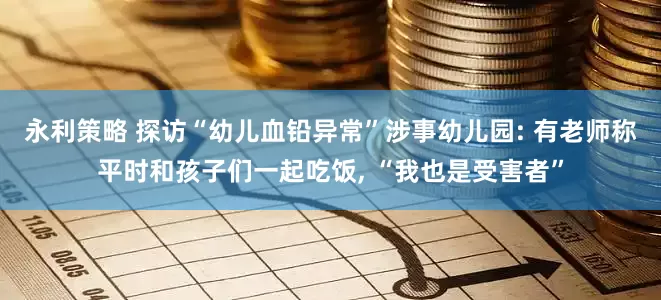 永利策略 探访“幼儿血铅异常”涉事幼儿园: 有老师称平时和孩子们一起吃饭, “我也是受害者”