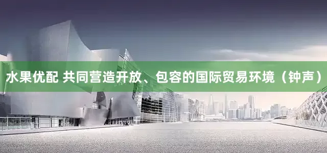 水果优配 共同营造开放、包容的国际贸易环境（钟声）