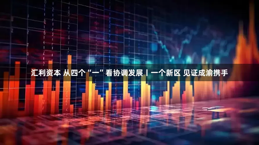 汇利资本 从四个“一”看协调发展丨一个新区 见证成渝携手