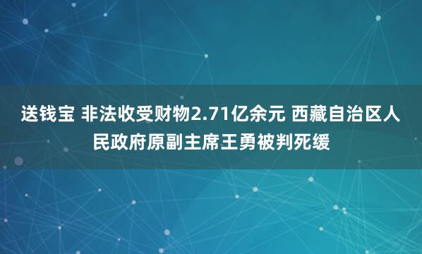 送钱宝 非法收受财物2.71亿余元 西藏自治区人民政府原副主席王勇被判死缓