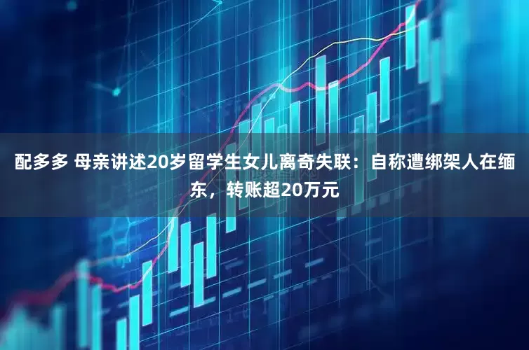配多多 母亲讲述20岁留学生女儿离奇失联：自称遭绑架人在缅东，转账超20万元