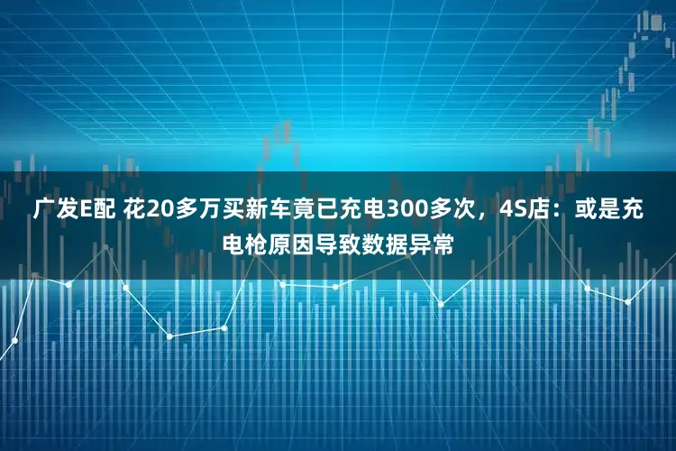 广发E配 花20多万买新车竟已充电300多次，4S店：或是充电枪原因导致数据异常