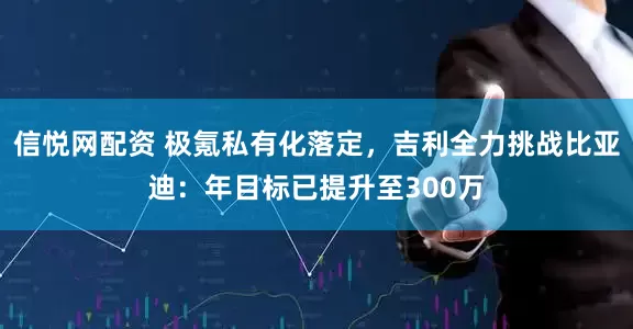 信悦网配资 极氪私有化落定，吉利全力挑战比亚迪：年目标已提升至300万