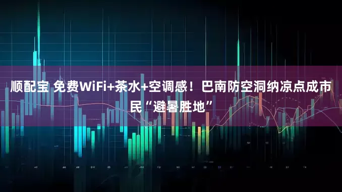 顺配宝 免费WiFi+茶水+空调感！巴南防空洞纳凉点成市民“避暑胜地”