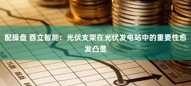 配操盘 酉立智能：光伏支架在光伏发电站中的重要性愈发凸显