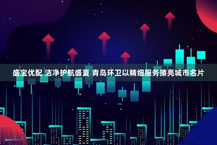 盛宝优配 洁净护航盛夏 青岛环卫以精细服务擦亮城市名片