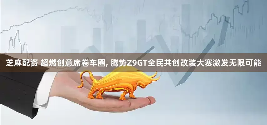 芝麻配资 超燃创意席卷车圈, 腾势Z9GT全民共创改装大赛激发无限可能