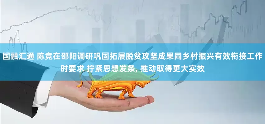 国融汇通 陈竞在邵阳调研巩固拓展脱贫攻坚成果同乡村振兴有效衔接工作时要求 拧紧思想发条, 推动取得更大实效