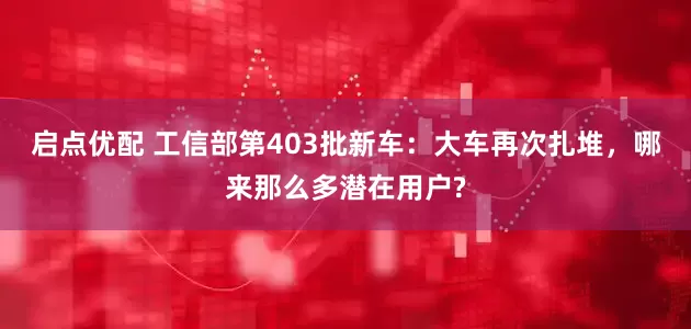 启点优配 工信部第403批新车:大车再次扎堆,哪来那么多潜在用户?