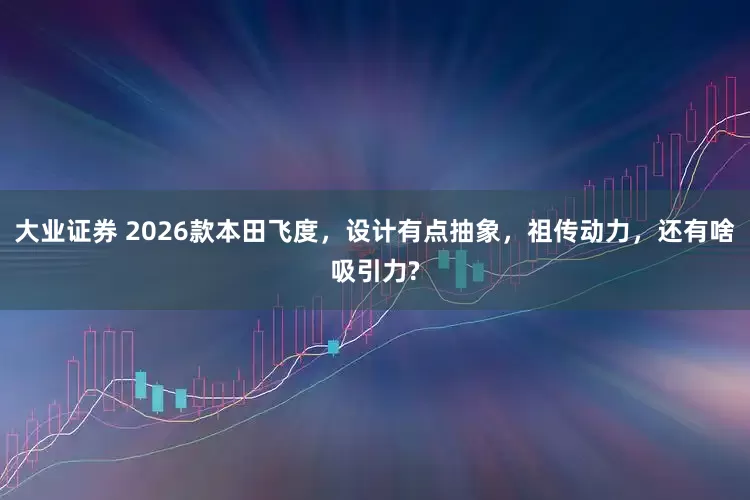 大业证券 2026款本田飞度，设计有点抽象，祖传动力，还有啥吸引力?