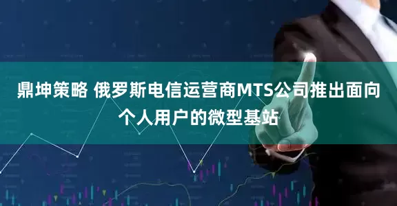 鼎坤策略 俄罗斯电信运营商MTS公司推出面向个人用户的微型基站