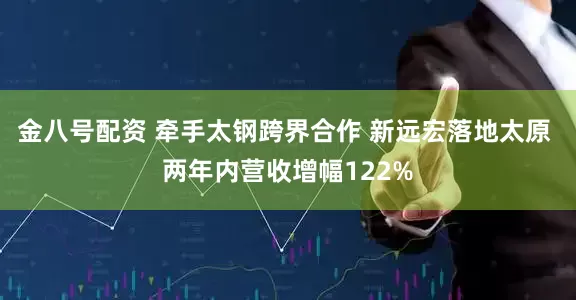 金八号配资 牵手太钢跨界合作 新远宏落地太原 两年内营收增幅122%