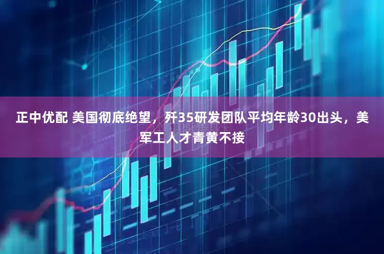 正中优配 美国彻底绝望,歼35研发团队平均年龄30出头,美军工人才青黄不接