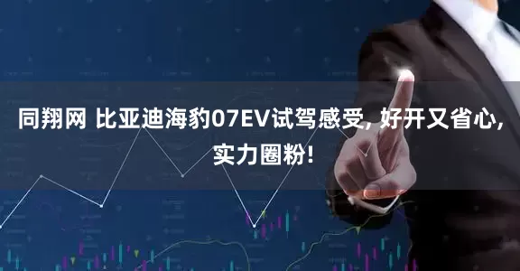同翔网 比亚迪海豹07EV试驾感受, 好开又省心, 实力圈粉!