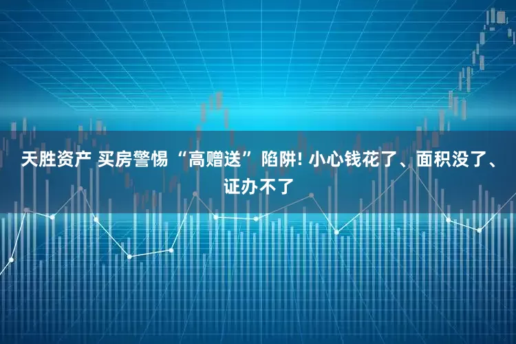 天胜资产 买房警惕 “高赠送” 陷阱! 小心钱花了、面积没了、证办不了