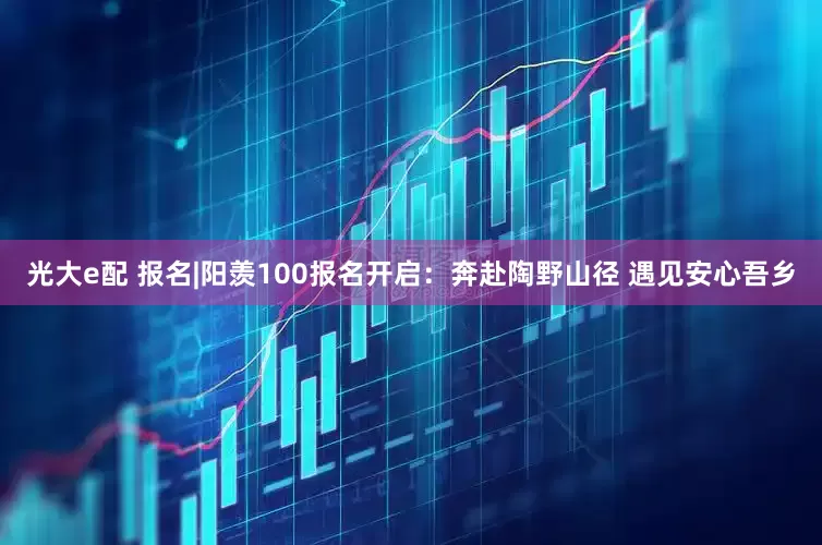 光大e配 报名|阳羡100报名开启：奔赴陶野山径 遇见安心吾乡