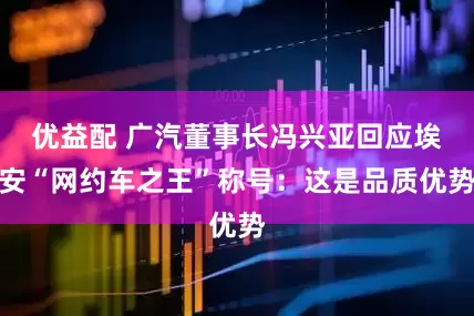 优益配 广汽董事长冯兴亚回应埃安“网约车之王”称号：这是品质优势