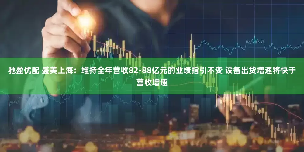 驰盈优配 盛美上海：维持全年营收82-88亿元的业绩指引不变 设备出货增速将快于营收增速